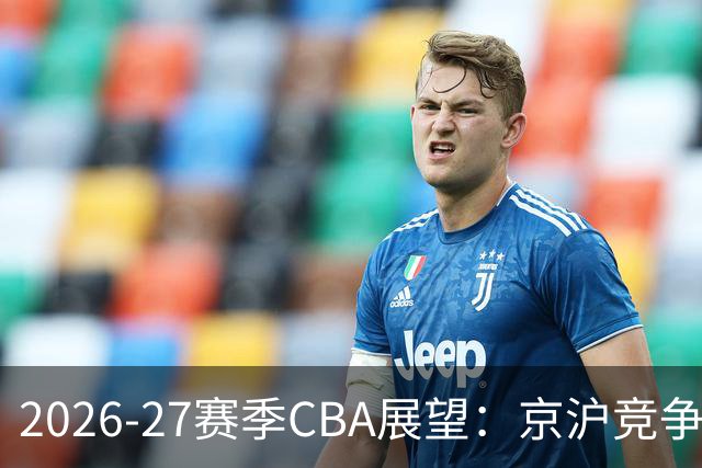 2026-27赛季CBA展望：京沪竞争日趋白热化，升降级制度回归